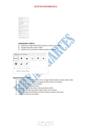 CLUB DE INFORMATICA 
10 
NUMERACION Y VIÑETAS 
1. Seleccionar el lugar donde desea insertar el numero o la viñeta 
2. Escoger el tipo de numero o viñeta 
3. Seleccionar la numeración o viñeta y cambiar el formato 
INSERTAR SONIDO Y VIDEO 
1. En un documento de Word hacer clic en un lugar donde se desea insertar audio o video 
2. Hacer clic en la ficha insertar en el grupo de texto, hacer clic en objeto 
3. Hacer clic en la poción insertar objeto 
4. Hacer clic en crear desde archivo 
5. Examinar el archivo de audio o video que desea insertar 
6. Hacer clic en archivo de sonido o video y hacer clic en insertar 
7. Marcar la cajilla de verificación, vincular al archivo y mostrar como icono 
8. Finalmente hacer clic en aceptar 
 