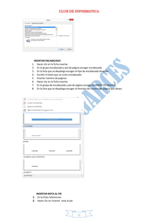 CLUB DE INFORMATICA 
11 
INSERTAR ENCABEZADO 
1. Hacer clic en la ficha insertar 
2. En el grupo encabezado y pie de página escoger encabezado 
3. En la lista que se despliega escoger el tipo de encabezado deseado 
4. Escribir el texto que va como encabezado 
5. Insertar número de paginas 
6. Hacer clic en la ficha insertar 
7. En el grupo de encabezado y pie de página escoger NUMERO DE PAGINA 
8. En la lista que se despliega escoger el formato de numero de página que desea 
INSERTAR NOTA AL PIE 
1. En la ficha referencias 
2. Hacer clic en insertar nota al pie  