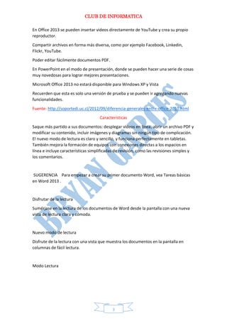 CLUB DE INFORMATICA 
3 
En Office 2013 se pueden insertar videos directamente de YouTube y crea su propio reproductor. 
Compartir archivos en forma más diversa, como por ejemplo Facebook, Linkedin, Flickr, YouTube. 
Poder editar fácilmente documentos PDF. 
En PowerPoint en el modo de presentación, donde se pueden hacer una serie de cosas muy novedosas para lograr mejores presentaciones. 
Microsoft Office 2013 no estará disponible para Windows XP y Vista 
Recuerden que esta es solo una versión de prueba y se pueden ir agregando nuevas funcionalidades. 
Fuente: http://soportedi.uc.cl/2012/09/diferencia-generales-entre-office-2010.html 
Características 
Saque más partido a sus documentos: desplegar vídeos en línea, abrir un archivo PDF y modificar su contenido, incluir imágenes y diagramas sin ningún tipo de complicación. El nuevo modo de lectura es claro y sencillo, y funciona perfectamente en tabletas. También mejora la formación de equipos con conexiones directas a los espacios en línea e incluye características simplificadas de revisión, como las revisiones simples y los comentarios. 
SUGERENCIA Para empezar a crear su primer documento Word, vea Tareas básicas en Word 2013 . 
Disfrutar de la lectura 
Sumérjase en la lectura de los documentos de Word desde la pantalla con una nueva vista de lectura clara y cómoda. 
Nuevo modo de lectura 
Disfrute de la lectura con una vista que muestra los documentos en la pantalla en columnas de fácil lectura. 
Modo Lectura 
 