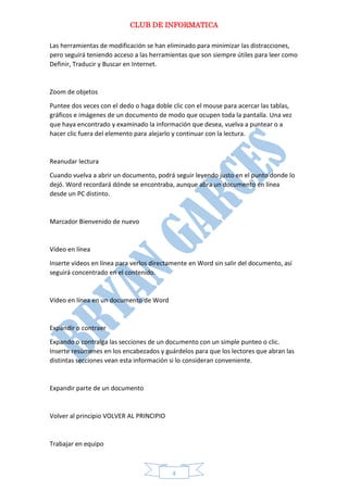 CLUB DE INFORMATICA 
4 
Las herramientas de modificación se han eliminado para minimizar las distracciones, pero seguirá teniendo acceso a las herramientas que son siempre útiles para leer como Definir, Traducir y Buscar en Internet. 
Zoom de objetos 
Puntee dos veces con el dedo o haga doble clic con el mouse para acercar las tablas, gráficos e imágenes de un documento de modo que ocupen toda la pantalla. Una vez que haya encontrado y examinado la información que desea, vuelva a puntear o a hacer clic fuera del elemento para alejarlo y continuar con la lectura. 
Reanudar lectura 
Cuando vuelva a abrir un documento, podrá seguir leyendo justo en el punto donde lo dejó. Word recordará dónde se encontraba, aunque abra un documento en línea desde un PC distinto. 
Marcador Bienvenido de nuevo 
Vídeo en línea 
Inserte vídeos en línea para verlos directamente en Word sin salir del documento, así seguirá concentrado en el contenido. 
Vídeo en línea en un documento de Word 
Expandir o contraer 
Expando o contraiga las secciones de un documento con un simple punteo o clic. Inserte resúmenes en los encabezados y guárdelos para que los lectores que abran las distintas secciones vean esta información si lo consideran conveniente. 
Expandir parte de un documento 
Volver al principio VOLVER AL PRINCIPIO 
Trabajar en equipo  