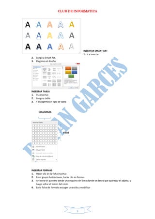 CLUB DE INFORMATICA 
9 
INSERTAR SMART ART 
1. Ir a insertar. 
2. Luego a Smart Art. 
3. Elegimos el diseño. 
INSERTAR TABLA 
1. Ir a insertar. 
2. Luego a tabla 
3. Y escogemos el tipo de tabla 
COLUMNAS 
FILAS 
INSERTAR FORMAS 
1. Hacer clic en la ficha insertar. 
2. En el grupo ilustraciones, hacer clic en formas 
3. Arrastrar el puntero desde una esquina del área donde se desea que aparezca el objeto, y luego soltar el botón del ratón 
4. En la ficha de formato escoger un estilo y modificar 
 