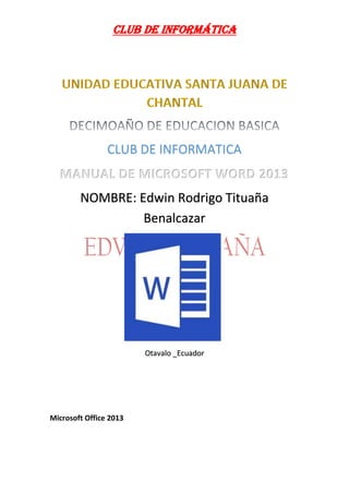 Club de informática 
CLUB DE INFORMATICA 
MANUAL DE MICROSOFT WORD 2013 NOMBRE: Edwin Rodrigo Tituaña Benalcazar Otavalo _Ecuador 
Microsoft Office 2013  