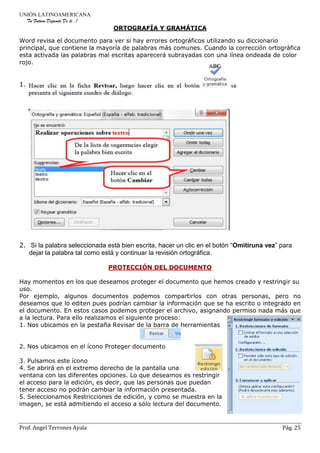 UNIÓN LATINOAMERICANA
Tu Futuro Depende De ti..!
Prof. Angel Terrones Ayala Pág. 25
ORTOGRAFÍA Y GRAMÁTICA
Word revisa el documento para ver si hay errores ortográficos utilizando su diccionario
principal, que contiene la mayoría de palabras más comunes. Cuando la corrección ortográfica
esta activada las palabras mal escritas aparecerá subrayadas con una línea ondeada de color
rojo.
1.
2. Si la palabra seleccionada está bien escrita, hacer un clic en el botón “Omitiruna vez” para
dejar la palabra tal como está y continuar la revisión ortográfica.
PROTECCIÓN DEL DOCUMENTO
Hay momentos en los que deseamos proteger el documento que hemos creado y restringir su
uso.
Por ejemplo, algunos documentos podemos compartirlos con otras personas, pero no
deseamos que lo editen pues podrían cambiar la información que se ha escrito o integrado en
el documento. En estos casos podemos proteger el archivo, asignando permiso nada más que
a la lectura. Para ello realizamos el siguiente proceso:
1. Nos ubicamos en la pestaña Revisar de la barra de herramientas
2. Nos ubicamos en el ícono Proteger documento
3. Pulsamos este ícono
4. Se abrirá en el extremo derecho de la pantalla una
ventana con las diferentes opciones. Lo que deseamos es restringir
el acceso para la edición, es decir, que las personas que puedan
tener acceso no podrán cambiar la información presentada.
5. Seleccionamos Restricciones de edición, y como se muestra en la
imagen, se está admitiendo el acceso a sólo lectura del documento.
 