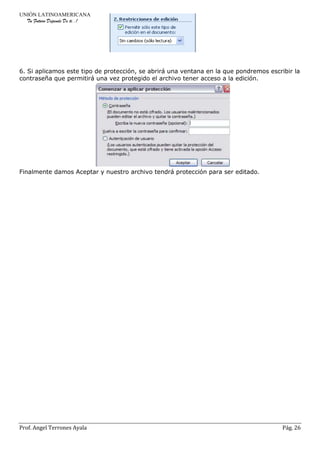 UNIÓN LATINOAMERICANA
Tu Futuro Depende De ti..!
Prof. Angel Terrones Ayala Pág. 26
6. Si aplicamos este tipo de protección, se abrirá una ventana en la que pondremos escribir la
contraseña que permitirá una vez protegido el archivo tener acceso a la edición.
Finalmente damos Aceptar y nuestro archivo tendrá protección para ser editado.
 