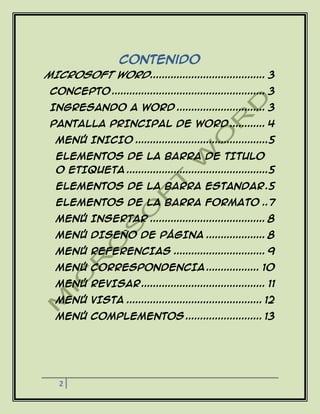 2
Contenido
MICROSOFT WORD....................................... 3
CONCEPTO .................................................... 3
INGRESANDO A WORD .............................. 3
PANTALLA PRINCIPAL DE WORD ............ 4
MENÚ INICIO .............................................5
ELEMENTOS DE LA BARRA DE TITULO
O ETIQUETA ................................................5
ELEMENTOS DE LA BARRA ESTANDAR.5
ELEMENTOS DE LA BARRA FORMATO ..7
MENÚ INSERTAR ....................................... 8
MENÚ DISEÑO DE PÁGINA .................... 8
MENÚ REFERENCIAS ............................... 9
MENÚ CORRESPONDENCIA .................. 10
MENÚ REVISAR.......................................... 11
MENÚ VISTA .............................................. 12
MENÚ COMPLEMENTOS .......................... 13
 