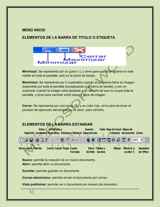 5
MENÚ INICIO
ELEMENTOS DE LA BARRA DE TITULO O ETIQUETA
Minimizar: Se representa por un guion (-), y sirve para que el programa no este
visible en toda la pantalla, solo en la barra de tareas.
Maximizar: Se representa por 2 cuadrados cuando el programa tiene su imagen
expandida por toda la pantalla (exceptuando a la barra de tareas), y por un
cuadrado cuando la imagen está ajustada a un tamaño tal que no ocupa toda la
pantalla, y sirve para cambiar entre estos 2 tipos de imagen
Cerrar: Se representa por una equis (X), y en color rojo, sirve para terminar el
proceso de ejecución del programa, es decir, para cerrarlo.
ELEMENTOS DE LA BARRA ESTANDAR
Nuevo: permite la creación de un nuevo documento.
Abrir: permite abrir un documento
Guardar: permite guardar un documento
Correo electrónico: permite enviar el documento por correo.
Vista preliminar: permite ver n documento en manera de impresión.
 