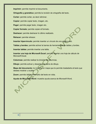 6
Imprimir: permite imprimir el documento.
Ortografía y gramática: permite la revisión de ortografía del texto.
Cortar: permite cortar, es decir eliminar.
Copiar: permite copiar texto, imagen, etc.
Pegar: permite pegar texto, imagen etc.
Copiar formato: permite copiar el formato.
Deshacer: permite deshacer lo último realizado.
Rehacer: permite rehacer.
Insertar hipervínculo: permite insertar un vínculo de una página web.
Tablas y bordes: permite activar la barras de herramientas de tablas y bordes.
Insertar tablas: permite insertar una tabla.
Insertar una hoja de Microsoft Excel: permite insertar una hoja de cálculo de
Microsoft Excel.
Columnas: permite realizar la división de columnas.
Dibujo: permite activar y desactivar la barra de dibujo.
Mapa del documento: te muestra un mapa que te permite trasladarte al texto que
desees mostrar u ocultar
Zoom: permite definir el tamaño del texto en vista.
Ayuda de Microsoft Word: muestra ayuda acerca de Microsoft Word.
 