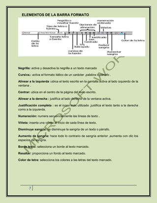 7
ELEMENTOS DE LA BARRA FORMATO
Negrilla: activa y desactiva la negrilla a un texto marcado
Cursiva.: activa el formato itálico de un carácter ,palabra o párrafo .
Alinear a la izquierda :ubica el texto escrito en la pantalla activa al lado izquierdo de la
ventana .
Centrar: ubica en el centro de la página del texto escrito.
Alinear a la derecha : justifica al lado derecho de la ventana activa.
Justificación completa : es el icono más utilizado ,justifica el texto tanto a la derecha
como a la izquierda.
Numeración: numera secuencialmente las líneas de texto .
Viñeta: inserta una viñeta al inicio de cada línea de texto.
Disminuye sangría: se disminuye la sangría de un texto o párrafo.
Aumento de sangría: hace todo lo contrario de sangría anterior ,aumenta con clic los
espacios de sangría.
Borde texto: selecciona un borde al texto marcado.
Resaltar: proporciona un fondo al texto marcado.
Color de letra: selecciona los colores a las letras del texto marcado.
 