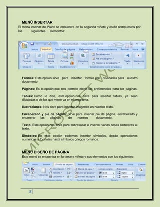 8
MENÚ INSERTAR
El menú insertar de Word se encuentra en la segunda viñeta y están compuestos por
los siguientes elementos:
Formas: Esta opción sirve para insertar formas pre diseñadas para nuestro
documento
Páginas: Es la opción que nos permite elegir las preferencias para las páginas.
Tablas: Como lo dice, esta opción nos sirve para insertar tablas, ya sean
dibujadas o de las que viene ya en el programa.
Ilustraciones: Nos sirve para insertar imágenes en nuestro texto.
Encabezado y pie de página: Sirve para insertar pie de página, encabezado y
enumerar las páginas de nuestro documento.
Texto: Esta opción nos sirve para sobresaltar e insertar varias cosas llamativas al
texto.
Símbolos: En esta opción podemos insertar símbolos, desde operaciones
numéricas y formulas hasta símbolos griegos romanos.
MENÚ DISEÑO DE PÁGINA
Este menú se encuentra en la tercera viñeta y sus elementos son los siguientes:
 