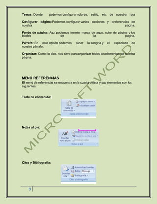 9
Temas: Donde podemos configurar colores, estilo, etc. de nuestra hoja
Configurar página: Podemos configurar varias opciones y preferencias de
nuestra página.
Fondo de página: Aquí podemos insertar marca de agua, color de página y los
bordes de la página.
Párrafo: En esta opción podemos poner la sangría y el espaciado de
nuestro párrafo.
Organizar: Como lo dice, nos sirve para organizar todos los elementos de nuestra
página.
MENÚ REFERENCIAS
El menú de referencias se encuentra en la cuarta viñeta y sus elementos son los
siguientes:
Tabla de contenido:
Notas al pie:
Citas y Bibliografía:
 