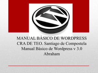 MANUAL BÁSICO DE WORDPRESS
CRA DE TEO. Santiago de Compostela
  Manual Básico de Wordpress v 3.0
             Abraham
 