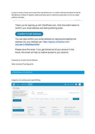 Loque si vamos a hacer queno permite mas demora es ir a nuestro mail para localizar el mail de
Wordpressy finalizar el registro, dado quehasta queno realicemos este paso nonos va a dejar
publicar entradas.
Pulsamosen Confirm Email Address
Seleccionamos PasoSiguiente
5 PERSONALIZACIÓN III
Llegamos a la ventana principal del blog
 