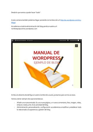 Desde la quevamos a poder hacer“todo”
A esta ventana también podemos llegar poniendoconla direcciónurl http://es.wordpress.com/my-
blogs/
Accedemosa toda la administración del blog yendoa nuestra url:
nombrequepusimos.wordpress.com
Arriba a la derecha dondefigura nuestronombre de usuario,pulsamos para ver los accesos.
Vamos a tener siempre dos opcionesbásicas:
- Añadiruna nuevaentrada. Es una nuevapágina, un nuevocomentario,foto, imagen, video,
enlaces o todo junto.Esla actividad del blog.
- Administración,personalización, configuración:accederemosamodificar y establecer todo
lo relacionado a la apariencia y gestión del blog.
 