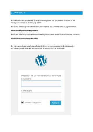 7 ADMINISTRAR
Para administrar cualquier blog de Wordpressen general hay queponer la direcciónurl del
navegador:nombre de dominio/wp-admin
En el caso del Wordpress instalado en nuestra webdel restaurante el pato loco, pondríamos:
restauranteelpatoloco.es/wp-admin
En el caso del Wordpress quehemos instalado gratuitodesde la web de Wordpress,escribiremos:
manualde.wordpress.com/wp-admin
De manera quellegamos a la pantalla dondedebemos poner nuestronombre de usuarioy
contraseñapara acceder a la administración de nuestraweb con Wordpress
 