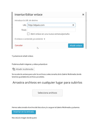 Y pulsamosen añadir enlace.
Podemosañadir imágenes y videos pulsandoen
Se nos abre la ventana para subir los archivoso seleccionarlos de la Galería Multimedia donde
tenemos guardadoslos archivos ya subidos.
Hemos seleccionado el archivodel discoduro,lo cargaen la Galería Multimedia y pulsamos
Nos sitúa la imagen donde quiere
 