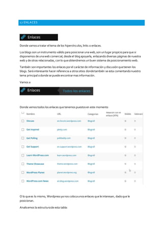 17 ENLACES
Donde vamosa tratar el tema de los hipervínculos,links o enlaces.
Losblogs son uninstrumento válido para posicionaruna web,son unlugar propiciopara que si
disponemos de unaweb comercial, desde el blogapoyarla, enlazando diversas páginas de nuestra
web y de otras relacionadas, conlo queobtendremos unbuen sistema de posicionamiento web.
También sonimportantes los enlaces porel carácterde información y discusiónquetienen los
blogs. Será interesante hacer referencia a otrossitios dondetambién se esta comentandonuestro
tema principal odonde se puede encontrarmas información.
Vamos a
Donde vemostodos los enlaces que tenemos puestosen este momento
O lo quees lo mismo, Wordpressya nos colocaunosenlaces que le interesan, dadoque le
posicionan.
Analicemos la estructurade esta tabla:
 