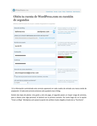 Si la información suministrada esta correcta aparecerá en cada cuadro de entrada una marca verde de
aceptación. Si todo está correcto entonces solo quedará crear el blog.

Existen dos tipos de planes: Uno gratis y otro de pago, el segundo posee un mayor rango de servicios,
pero si desea crear algo personal, le bastará con la primera variante. Por tanto haga clic en la opción
“Crear un Blog”. Wordpress.com posee la opción de cambiar el plan elegido a través de su “Escritorio”.
 