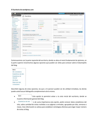 El Escritorio de wordpress.com




Comenzaremos con la parte izquierda del escritorio, donde se ubica el menú fundamental de opciones, en
la parte superior encontramos algunas opciones que pueden ser útiles para conocer sobre el desempeño
del blog.




Describiré algunas de estas opciones, las que a mi parecer pueden ser de utilidad inmediata, las demás
puede usted buscar bibliografía complementaria de la misma.

                          Esta opción le permitirá volver a la vista inicial del escritorio, donde se
       muestra información general del blog.
                             Es de suma importancia esta opción, podrá conocer datos estadísticos del
       sitio, sobre cantidad de visitas recibidas a sus páginas o entradas, agrupadas por días, semanas o
       meses. Esta información es valiosa para establecer estrategias efectivas para logar mayor número
       de visitas al blog.
 