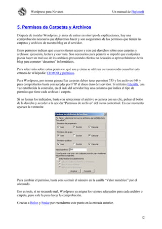 Wordpress para Novatos Un manual de Phylosoft
5. Permisos de Carpetas y Archivos
Después de instalar Wordpress, y antes de entrar en otro tipo de explicaciones, hay una
comprobación necesaria que deberemos hacer y son asegurarnos de los permisos que tienen las
carpetas y archivos de nuestro blog en el servidor.
Estos permisos indican que usuarios tienen acceso y con qué derechos sobre esas carpetas y
archivos: ejecución, lectura y escritura. Son necesarios para permitir o impedir que cualquiera
pueda hacer un mal uso de los archivos provocando efectos no deseados o aprovechándose de tu
blog para cometer “desastres” informáticos.
Para saber más sobre estos permisos, qué son y cómo se utilizan os recomiendo consultar esta
entrada de Wikipedia: CHMOD y permisos.
Para Wordpress, por norma general las carpetas deben tener permisos 755 y los archivos 644 y
para comprobarlos basta con acceder por FTP al disco duro del servidor. Si utilizáis Filezilla, una
vez establecida la conexión, en el lado del servidor hay una columna que indica el tipo de
permiso que tiene cada archivo o carpeta.
Si no fueran los indicados, basta con seleccionar el archivo o carpeta con un clic, pulsar el botón
de la derecha y acceder a la opción “Permisos de archivo” del menú contextual. En ese momento
aparece la ventanita:
Para cambiar el permiso, basta con sustituir el número en la casilla “Valor numérico” por el
adecuado.
Eso es todo, si no recuerdo mal, Wordpress ya asigna los valores adecuados para cada archivo o
carpeta, pero vale la pena hacer la comprobación.
Gracias a Boloo y Snake por recordarme este punto en la entrada anterior.
12
 