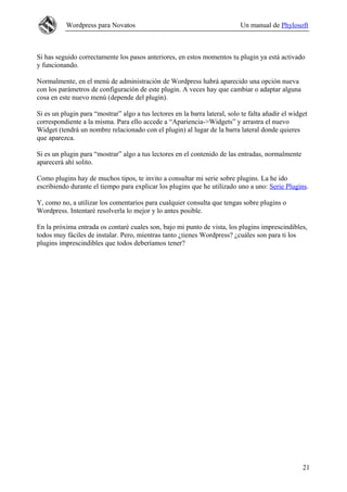 Wordpress para Novatos Un manual de Phylosoft
Si has seguido correctamente los pasos anteriores, en estos momentos tu plugin ya está activado
y funcionando.
Normalmente, en el menú de administración de Wordpress habrá aparecido una opción nueva
con los parámetros de configuración de este plugin. A veces hay que cambiar o adaptar alguna
cosa en este nuevo menú (depende del plugin).
Si es un plugin para “mostrar” algo a tus lectores en la barra lateral, solo te falta añadir el widget
correspondiente a la misma. Para ello accede a “Apariencia->Widgets” y arrastra el nuevo
Widget (tendrá un nombre relacionado con el plugin) al lugar de la barra lateral donde quieres
que aparezca.
Si es un plugin para “mostrar” algo a tus lectores en el contenido de las entradas, normalmente
aparecerá ahí solito.
Como plugins hay de muchos tipos, te invito a consultar mi serie sobre plugins. La he ido
escribiendo durante el tiempo para explicar los plugins que he utilizado uno a uno: Serie Plugins.
Y, como no, a utilizar los comentarios para cualquier consulta que tengas sobre plugins o
Wordpress. Intentaré resolverla lo mejor y lo antes posible.
En la próxima entrada os contaré cuales son, bajo mi punto de vista, los plugins imprescindibles,
todos muy fáciles de instalar. Pero, mientras tanto ¿tienes Wordpress? ¿cuáles son para ti los
plugins imprescindibles que todos deberíamos tener?
21
 