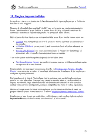 Wordpress para Novatos Un manual de Phylosoft
12. Plugins Imprescindibles
Lo siguiente a hacer en tu instalación de Wordpress es añadir algunos plugins que te facilitarán
bastante “la vida bloggeril”.
Ninguno de ellos añade funcionalidad “visible” para tus lectores, son plugins que podríamos
llamar “administrativos” y que facilitan la gestión diaria del blog, o el posicionamiento del
contenido o aumentan la seguridad en general y la protección frente a fallos.
Bajo mi punto de vista, hay tres que no te pueden faltar y que debes instalar cuanto antes, son:
• Akismet: para protegerte de casi todo el spam que puedas recibir en los comentarios de
tus entradas
• All in One SEO Pack: que mejorará el posicionamiento frente a los buscadores de tus
entradas
• Google XML Sitemaps: que creará automáticamente el “mapa web” de tu blog y les
comunicará a los principales buscadores que tienes novedades
Y un cuarto que en momentos puntuales puede salvarte de un apuro
• Wordpress Database Backup: que puedes programar para que periódicamente haga copias
de seguridad de tu base de datos
Para instalarlos hay que seguir los pasos que describo en Wordpress para Novatos – Instalar
Plugins y tras activarlos, acceder a la pantalla de administración de cada uno de los plugins para
configurar algunos parámetros.
Por los enlaces de la lista de Plugins llegaréis a la página de cada uno de los plugins donde
podréis leer más sobre ellos, descargarlos y encontrar consejos sobre su configuración (en
inglés). No obstante, tengo en mente escribir una entrada sobre cada uno de ellos donde os
contaré como conviene configurarlos, consejos siempre bajo mi punto de vista y experiencia.
Durante el tiempo he escrito sobre muchos plugins, podéis encontrar el índice de todos los
plugins sobre los que he escrito al final de la entrada Plugins Wordpress Traducidos a Español.
Para los que ya hace tiempo que tenéis blogs en Wordpress ¿creéis que hay algún otro plugin
imprescindible que todos deberíamos tener instalado? ¿Cuál o cuales?
23
 