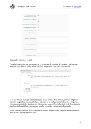 Wordpress para Novatos Un manual de Phylosoft
Guardas los cambios y ya está.
Este plugin crea unos nuevos campos en el formulario de creación de entradas y páginas que
permiten especificar el título, la descripción y las palabras clave para cada entrada:
Si no los utilizas, el plugin automáticamente utiliza el título de la entrada, un trozo del primer
párrafo y las palabras clave que le hayas indicado en la configuración (categorías y etiquetas).
Estos campos son útiles si quieres ser más concreto o específico (sobre todo en la descripción) o
si quieres incluir palabras clave que no sean las categorías y etiquetas de la entrada.
Yo no los utilizo siempre, pero en algunas ocasiones sí es necesario concretar sobre todo en la
descripción y algunas palabras clave.
29
 