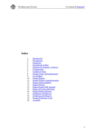 Wordpress para Novatos Un manual de Phylosoft
Índice
1. Introducción
2. Prerequisitos
3. Instalación
4. Entendiendo tu Blog
5. Permisos de Carpetas y Archivos
6. Configuración
7. Cambiar el Tema
8. Instalar Temas Automáticamente
9. Los Widgets
10. Instalar Plugins
11. Instalar Plugins Automáticamente
12. Plugins Imprescindibles
13. Plugin Akismet
14. Plugin Google XML Sitemap
15. Plugin All in One SEO Pack
16. Plugin Database Backup
17. Estadísticas del Blog (1)
18. Estadísticas del Blog (2)
19. Google Webmaster Tools
20. A escribir
3
 