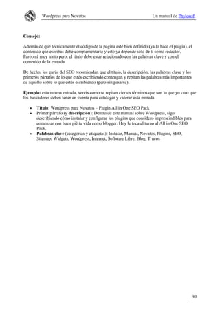 Wordpress para Novatos Un manual de Phylosoft
Consejo:
Además de que técnicamente el código de la página esté bien definido (ya lo hace el plugin), el
contenido que escribas debe complementarlo y esto ya depende sólo de ti como redactor.
Parecerá muy tonto pero: el título debe estar relacionado con las palabras clave y con el
contenido de la entrada.
De hecho, los gurús del SEO recomiendan que el título, la descripción, las palabras clave y los
primeros párrafos de lo que estés escribiendo contengan y repitan las palabras más importantes
de aquello sobre lo que estés escribiendo (pero sin pasarse).
Ejemplo: esta misma entrada, veréis como se repiten ciertos términos que son lo que yo creo que
los buscadores deben tener en cuenta para catalogar y valorar esta entrada
• Título: Wordpress para Novatos – Plugin All in One SEO Pack
• Primer párrafo (y descripción): Dentro de este manual sobre Wordpress, sigo
describiendo cómo instalar y configurar los plugins que considero imprescindibles para
comenzar con buen pié tu vida como blogger. Hoy le toca el turno al All in One SEO
Pack.
• Palabras clave (categorías y etiquetas): Instalar, Manual, Novatos, Plugins, SEO,
Sitemap, Widgets, Wordpress, Internet, Software Libre, Blog, Trucos
30
 