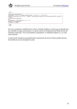 Wordpress para Novatos Un manual de Phylosoft
Tras esto y guardar las modificaciones vuelves a Google Analytics y le dices que compruebe que
has instalado el código correctamente. La opción está en la Configuración del Perfil, encima de
la primera cajita pone: “No se ha instalado el seguimiento. ( Comprobar estado [?] )”, ya verás
como funciona.
A partir de ahí, Google irá recogiendo toda la información de uso de tu blog y podrás observar
las estadísticas (con un decalaje de un día).
34
 
