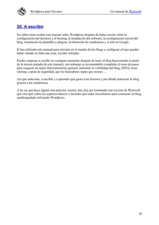Wordpress para Novatos Un manual de Phylosoft
20. A escribir
No sabía cómo acabar este manual sobre Wordpress después de haber escrito sobre la
configuración del dominio y el hosting, la instalación del software, la configuración inicial del
blog, instalación de plantillas y plugins, la obtención de estadísticas y el alta en Google.
Si has utilizado este manual para iniciarte en el mundo de los blogs y configurar el tuyo puedes
haber echado en falta una cosa: escribir entradas.
Puedes empezar a escribir en cualquier momento después de tener el blog funcionando (a partir
de la tercera entrada de este manual), sin embargo es recomendable completar el resto de pasos
para asegurar un mejor funcionamiento general, aumentar la visibilidad del blog, (SEO), tener
sitemap, copias de seguridad, que los buscadores sepan que existes …
Así que nada más, a escribir y a aprender qué gusta a tus lectores y por dónde potenciar tu blog
gracias a las estadísticas.
A no ser que haya alguna otra petición vuestra, hoy doy por terminada esta sección de Phylosoft
que creo que cubre los aspectos básicos e iniciales que todos necesitamos para comenzar un blog
autohospedado utilizando Wordpress.
36
 