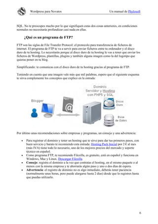 Wordpress para Novatos Un manual de Phylosoft
SQL. No te preocupes mucho por lo que signifiquen estas dos cosas anteriores, en condiciones
normales no necesitarás profundizar casi nada en ellas.
¿Qué es un programa de FTP?
FTP son las siglas de File Transfer Protocol: el protocolo para transferencia de ficheros de
internet. El programa de FTP te va a servir para enviar ficheros entre tu ordenador y el disco
duro de tu hosting. Lo necesitarás porque al disco duro de tu hosting le vas a tener que enviar los
ficheros de Wordpress, plantillas, plugins y también alguna imagen como la del logotipo que
quieras poner en tu blog.
Simplificando: te comunicas con el disco duro de tu hosting gracias al programa de FTP.
Teniendo en cuenta que una imagen vale más que mil palabras, espero que el siguiente esquema
te sirva complemente los conceptos que explico en la entrada:
Por último unas recomendaciones sobre empresas y programas, un consejo y una advertencia:
• Para registrar el dominio y tener un hosting que te sirve para dar tus primeros pasos, con
buen servicio y barato te recomiendo esta entrada: Hosting Pack Inicial por 2 € al mes
(más IVA) tiene todo lo necesario, uno de los mejores precios del mercado y soporte
técnico en español.
• Como programa FTP, te recomiendo Filezilla, es gratuito, está en español y funciona en
Windows, Mac y Linux. Descargar Filezilla
• Consejo: registra el dominio a la vez que contratas el hosting, en el mismo paquete o al
menos con la misma empresa y te ahorrarás algún paso y uno o dos días de espera.
• Advertencia: el registro de dominio no es algo inmediato, deberás tener paciencia
(normalmente unas horas, pero puede alargarse hasta 2 días) desde que lo registres hasta
que puedas utilizarlo.
6
 