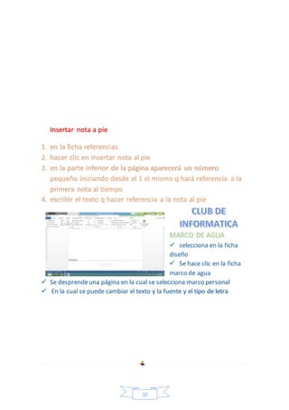 10 
Insertar nota a pie 
1. en la ficha referencias 
2. hacer clic en insertar nota al pie 
3. en la parte inferior de la página aparecerá un número 
pequeño iniciando desde el 1 el mismo q hará referencia a la 
primera nota al tiempo 
4. escribir el texto q hacer referencia a la nota al pie 
MARCO DE AGUA 
 selecciona en la ficha 
diseño 
 Se hace clic en la ficha 
marco de agua 
 Se desprende una página en la cual se selecciona marco personal 
 En la cual se puede cambiar el texto y la fuente y el tipo de letra 
 