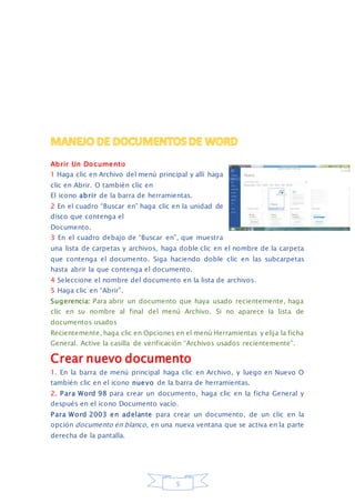 Abrir Un Documento 
1 Haga clic en Archivo del menú principal y allí haga 
clic en Abrir. O también clic en 
El icono abrir de la barra de herramientas. 
2 En el cuadro “Buscar en” haga clic en la unidad de 
disco que contenga el 
Documento. 
3 En el cuadro debajo de “Buscar en”, que muestra 
una lista de carpetas y archivos, haga doble clic en el nombre de la carpeta 
que contenga el documento. Siga haciendo doble clic en las subcarpetas 
hasta abrir la que contenga el documento. 
4 Seleccione el nombre del documento en la lista de archivos. 
5 Haga clic en “Abrir”. 
Sugerencia: Para abrir un documento que haya usado recientemente, haga 
clic en su nombre al final del menú Archivo. Si no aparece la lista de 
documentos usados 
Recientemente, haga clic en Opciones en el menú Herramientas y elija la ficha 
General. Active la casilla de verificación “Archivos usados recientemente”. 
Crear nuevo documento 
1. En la barra de menú principal haga clic en Archivo, y luego en Nuevo O 
también clic en el icono nuevo de la barra de herramientas. 
2. Para Word 98 para crear un documento, haga clic en la ficha General y 
después en el icono Documento vacío. 
Para Word 2003 en adelante para crear un documento, de un clic en la 
opción documento en blanco, en una nueva ventana que se activa en la parte 
derecha de la pantalla. 
5 
 