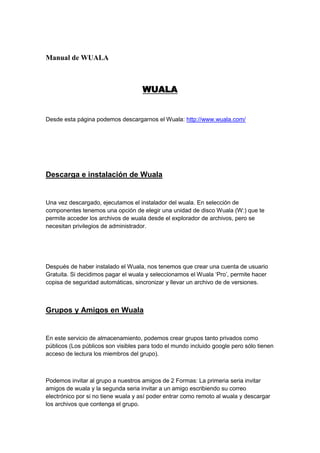 Manual de WUALA <br />WUALA<br />Desde esta página podemos descargarnos el Wuala: http://www.wuala.com/<br />Descarga e instalación de Wuala<br />Una vez descargado, ejecutamos el instalador del wuala. En selección de componentes tenemos una opción de elegir una unidad de disco Wuala (W:) que te permite acceder los archivos de wuala desde el explorador de archivos, pero se necesitan privilegios de administrador.<br />Después de haber instalado el Wuala, nos tenemos que crear una cuenta de usuario Gratuita. Si decidimos pagar el wuala y seleccionamos el Wuala ‘Pro’, permite hacer copisa de seguridad automáticas, sincronizar y llevar un archivo de de versiones.<br />Grupos y Amigos en Wuala<br />En este servicio de almacenamiento, podemos crear grupos tanto privados como públicos (Los públicos son visibles para todo el mundo incluido google pero sólo tienen acceso de lectura los miembros del grupo).<br />Podemos invitar al grupo a nuestros amigos de 2 Formas: La primeria seria invitar amigos de wuala y la segunda seria invitar a un amigo escribiendo su correo electrónico por si no tiene wuala y así poder entrar como remoto al wuala y descargar los archivos que contenga el grupo.<br />Subida y descarga de archivos<br />En la ventana de nuestra cuenta, tenemos ya creadas carpetas predeterminadas (Documentos, Música…) en cada carpeta tenemos la opción de poder subir archivos. Al entrar, si no tienes ningun archivo subido, directamente te sale la opción de si quieres subir algun archivo en concreto. Para descargar archivos damos click derecho al archivo subido, y seleccionamos ‘descargar a…’.<br />Opinión Personal: Básicamente es como casi cualquier programa de almacenamiento online, aunque puedes crear grupos.<br />NOMBRE: KAREN SOLIZ <br />CURSO: DECIMO “A”<br />Nº: 38<br />