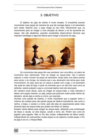 Centro Educacional Sesc Cidadania
3. OBJETIVO
O objetivo do jogo de xadrez é muito simples. O enxadrista precisa
movimentar suas peças de maneira tal, que ele consiga deixar o rei adversário
sem saída; fazendo isso, o jogo chega ao seu final. Obviamente que, os
movimentos para se chegar a uma situação de deixar o rei do oponente em
xeque, não são aleatórios, grandes enxadristas desenvolvem técnicas que
mesclam estratégia e algumas táticas para chegar a tal ponto do jogo.
Os movimentos das peças têm que acontecer com uma tática, um plano de
movimento bem estruturado. Para se chegar ao xeque-mate, não é preciso
capturar o maior número de peças do adversário, basta bolar uma tática precisa
para cercar o rei inimigo, de maneira que o seu adversário não tenha para onde
movimentá-lo. Ou seja, para dar um xeque e acabar com o jogo, o rei adversário
não pode ter rotas de fuga. A partir do momento que o rei não tiver mais como se
defender, estará acabado o jogo e o principal objetivo terá sido alcançado.
De maneira muito eficaz, para se chegar ao xeque-mate, o mais indicado é
atacar com peças maiores, ou seja, peças que possuem maior poder dentro do
tabuleiro, sendo elas a rainha e a torre, por exemplo.
Durante uma partida de Xadrez, é muito importante que o jogador tome o
máximo de cuidado para não perder peças de relativa importância, tais como a
rainha, o bispo, o cavalo e a torre, pois são elas as responsáveis pelos mais
diversos tipos de xeque-mate que podem ser feitos no Xadrez.
Existem várias táticas para chegar ao xeque-mate, utilizando uma combinação
de bispo e cavalo, os dois bispos, cavalo e torre, etc. Porém isso varia de
jogador para jogador. Mas no fim das contas, independente da tática usada,
independente se você perdeu muitas peças ou se capturou muitas peças, o fim
do jogo é só um, o Xeque-Mate.
Manual de Xadrez | Desenvolvimento Físico-Esportivo
6
 