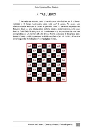 Centro Educacional Sesc Cidadania
4. TABULEIRO
O tabuleiro de xadrez conta com 64 casas distribuídas em 8 colunas
verticais e 8 fileiras horizontais, cada uma com 8 casas. As casas são
alternadamente escuras e claras. A primeira casa no extremo esquerdo do
tabuleiro deve ser uma casa preta e a última casa no extremo direito, uma casa
branca. Cada fileira é designada por uma letra (a a h), enquanto as colunas são
designadas por um número (1 a 8). Dessa forma cada casa é designada pela
letra e número correspondentes a sua coluna e fileira (a1, b6, f5, etc.). Esse é o
sistema padrão de notação em competições oficiais.
Manual de Xadrez | Desenvolvimento Físico-Esportivo 7
 