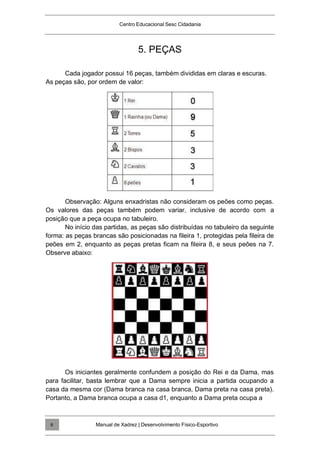 Centro Educacional Sesc Cidadania
5. PEÇAS
Cada jogador possui 16 peças, também divididas em claras e escuras.
As peças são, por ordem de valor:
Observação: Alguns enxadristas não consideram os peões como peças.
Os valores das peças também podem variar, inclusive de acordo com a
posição que a peça ocupa no tabuleiro.
No início das partidas, as peças são distribuídas no tabuleiro da seguinte
forma: as peças brancas são posicionadas na fileira 1, protegidas pela fileira de
peões em 2, enquanto as peças pretas ficam na fileira 8, e seus peões na 7.
Observe abaixo:
Os iniciantes geralmente confundem a posição do Rei e da Dama, mas
para facilitar, basta lembrar que a Dama sempre inicia a partida ocupando a
casa da mesma cor (Dama branca na casa branca, Dama preta na casa preta).
Portanto, a Dama branca ocupa a casa d1, enquanto a Dama preta ocupa a
Manual de Xadrez | Desenvolvimento Físico-Esportivo
8
 