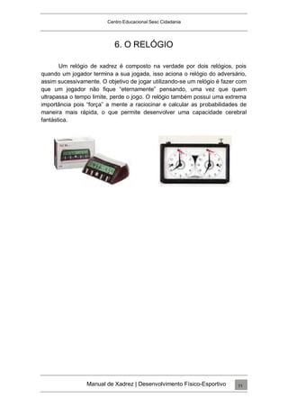 Centro Educacional Sesc Cidadania
6. O RELÓGIO
Um relógio de xadrez é composto na verdade por dois relógios, pois
quando um jogador termina a sua jogada, isso aciona o relógio do adversário,
assim sucessivamente. O objetivo de jogar utilizando-se um relógio é fazer com
que um jogador não fique “eternamente” pensando, uma vez que quem
ultrapassa o tempo limite, perde o jogo. O relógio também possui uma extrema
importância pois “força” a mente a raciocinar e calcular as probabilidades de
maneira mais rápida, o que permite desenvolver uma capacidade cerebral
fantástica.
Manual de Xadrez | Desenvolvimento Físico-Esportivo 11
 