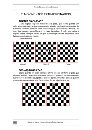 Centro Educacional Sesc Cidadania
7. MOVIMENTOS EXTRAORDINÁRIOS
TOMADA EN PASSANT
É uma captura especial realizada pelo peão, que ocorre quando um
peão adversário avança duas casas no seu primeiro movimento na tentativa de
evitar um confronto com um peão avançado (que se encontra na fileira 5, no
caso das brancas, ou na fileira 4, no caso da pretas). O peão que efetua a
captura passa a ocupar a casa na qual o peão capturado se encontraria caso
tivesse andado apenas 1 casa.
Observe abaixo:
Figura 1 Figura 2 Figura 3
PROMOÇÃO DO PEÃO
Ocorre quando um peão alcança a última casa do tabuleiro. O peão que
alcançar a última casa é imediatamente promovido, podendo transformar-se em
qualquer peça à escolha do jogador, à exceção do Rei. Portanto é possível que em
uma partida exista mais de uma Dama ou três Torres, três Cavalos, etc.
Manual de Xadrez | Desenvolvimento Físico-Esportivo
12
 