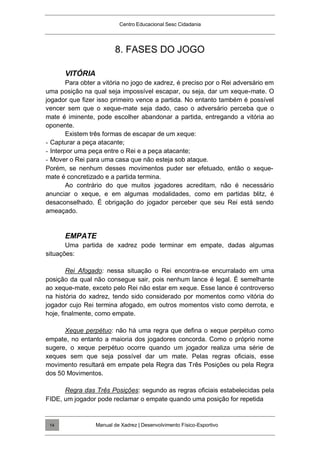 Centro Educacional Sesc Cidadania
8. FASES DO JOGO
VITÓRIA
Para obter a vitória no jogo de xadrez, é preciso por o Rei adversário em
uma posição na qual seja impossível escapar, ou seja, dar um xeque-mate. O
jogador que fizer isso primeiro vence a partida. No entanto também é possível
vencer sem que o xeque-mate seja dado, caso o adversário perceba que o
mate é iminente, pode escolher abandonar a partida, entregando a vitória ao
oponente.
Existem três formas de escapar de um xeque:
- Capturar a peça atacante;
- Interpor uma peça entre o Rei e a peça atacante;
- Mover o Rei para uma casa que não esteja sob ataque.
Porém, se nenhum desses movimentos puder ser efetuado, então o xeque-
mate é concretizado e a partida termina.
Ao contrário do que muitos jogadores acreditam, não é necessário
anunciar o xeque, e em algumas modalidades, como em partidas blitz, é
desaconselhado. É obrigação do jogador perceber que seu Rei está sendo
ameaçado.
EMPATE
Uma partida de xadrez pode terminar em empate, dadas algumas
situações:
Rei Afogado: nessa situação o Rei encontra-se encurralado em uma
posição da qual não consegue sair, pois nenhum lance é legal. É semelhante
ao xeque-mate, exceto pelo Rei não estar em xeque. Esse lance é controverso
na história do xadrez, tendo sido considerado por momentos como vitória do
jogador cujo Rei termina afogado, em outros momentos visto como derrota, e
hoje, finalmente, como empate.
Xeque perpétuo: não há uma regra que defina o xeque perpétuo como
empate, no entanto a maioria dos jogadores concorda. Como o próprio nome
sugere, o xeque perpétuo ocorre quando um jogador realiza uma série de
xeques sem que seja possível dar um mate. Pelas regras oficiais, esse
movimento resultará em empate pela Regra das Três Posições ou pela Regra
dos 50 Movimentos.
Regra das Três Posições: segundo as regras oficiais estabelecidas pela
FIDE, um jogador pode reclamar o empate quando uma posição for repetida
Manual de Xadrez | Desenvolvimento Físico-Esportivo
14
 