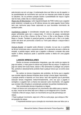 Centro Educacional Sesc Cidadania
pela terceira vez em um jogo. A reclamação deve ser feita na vez do jogador, e
as possibilidades de movimento tem que ser as mesmas para todas as peças
no tabuleiro. Se na primeira posição existia a possibilidade de roque e agora
não há mais, então não é a mesma posição.
Regra dos 50 Movimentos: outra regulamentação da FIDE institui que o jogador
pode reclamar o empate se os 50 últimos lances de cada jogador foram feitos
sem que nenhuma peça fosse capturada ou que houvesse movimento de
qualquer peão.
Insuficiência material: é considerado empate caso os jogadores não tenham
peças suficientes para dar o xeque-mate. O mínimo de peças considerado
suficiente é de a) Rei e Dama; b) Rei e Torre; c) Rei e dois Bispos; d) Rei,
Bispo e Cavalo. Também é possível ganhar a partida com o Rei e um peão,
porém ele deve ser promovido a Dama ou Torre para efetuar o xeque-mate e
evitar o empate.
Comum Acordo: um jogador pode oferecer o empate, na sua vez, e a partida
se dá por encerrada caso o oponente aceite. Se o oponente recusar a oferta de
empate, a partida segue, sendo que o jogador a oferecer o empate não pode
repetir a oferta, tampouco pode o oponente aceitar a oferta em uma jogada
posterior.
LANCES IRREGULARES
Dentre os lances considerados irregulares, que vão contra as regras do
jogo de xadrez, o mais grave é colocar seu próprio Rei em xeque. O objetivo do
jogo de xadrez tem duas faces; atacar o Rei adversário E proteger seu próprio
Rei, portanto é absolutamente proibido fazer qualquer lance que vá contra esse
objetivo.
No xadrez os lances irregulares são proibidos, de forma que o jogador
que cometer alguma dessas infrações deve corrigir o lance ilegal, retornando
à posição anterior e fazendo um novo lance. Isso não significa que é permitido
executar lances irregulares indiscriminadamente, uma vez que a jogada é
corrigida e o jogador tem a chance de executar outro movimento. Um jogador
que cometer três infrações é considerado perdedor da partida imediatamente.
São considerados lances irregulares ou ilegais:
• Fazer um lance com uma peça em um movimento não-válido para a mesma,
ou seja, mover-se em linha reta com o Bispo ou em diagonal com o Cavalo.
• Estando o Rei em xeque, fazer um movimento em que ele permaneça em
xeque.
• Fazer qualquer movimento, seja com o Rei ou outra peça, que coloque o Rei
em posição de xeque.
É importante lembrar que a correção do movimento deve ser feita com a
Manual de Xadrez | Desenvolvimento Físico-Esportivo 15
 
