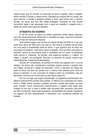 Centro Educacional Sesc Cidadania
mesma peça que foi movida na execução do lance irregular. Caso o jogador
tenha movido o Cavalo e, dessa forma, colocado seu próprio Rei em xeque, ele
deve retornar o Cavalo à posição anterior e fazer outro lance com o mesmo
Cavalo, de modo que seu Rei esteja protegido. Somente se não houver
movimento legal a ser executado com a peça em questão, o jogador tem o
direito de mover outra peça do tabuleiro.
ETIQUETA DO XADREZ
O ato de mover as peças no xadrez apresenta certas regras, algumas
que não necessariamente influenciam o resultado do jogo, mas que funcionam
como um tipo de manual de etiqueta.
Uma dessas regras, que consta nas regras oficiais da FIDE (4.1), diz que
cada lance deve ser feito com uma mão só. Até mesmo o simples ato de tocar
em uma peça é considerado parte do lance, o que significa que ao tocar em
uma peça no tabuleiro, você deve usá-la na jogada. Para arrumar uma peça no
tabuleiro, dentro da sua própria casa, é necessário dar um aviso. A expressão
mais comum é „J‟adoube‟, do francês, mas aceita-se também o „I adjust‟, do
inglês, e „Ajuste‟, em português. Derrubar ou deslocar as peças, mesmo que
acidentalmente, é passível de penalidade.
Quando em competições, as partidas de xadrez são jogadas com o uso de
relógios. Os lances são considerados completos apenas quando o jogador para
seu relógio, acionando o relógio do adversário. Como o manuseio do relógio faz
parte do lance, ele deve ser parado com a mesma mão utilizada para mover as
peças no tabuleiro. O mau manuseio do relógio é digno de penalidade, seja por
derrubá-lo, acioná-lo com muita força ou até mesmo segurá-lo.
Por ser um jogo que exige concentração, os jogadores permanecem em
silêncio praticamente durante toda partida. O silêncio só é quebrado em casos
como o citado acima, quando o jogador anuncia o ajuste das peças, ou para
pedir empate. Como mencionado anteriormente, o jogador deve pedir pelo
empate na sua vez, e caso o pedido seja recusado pelo oponente, não pode
ser feito novamente. Essa regra assegura a tranquilidade da partida, impedindo
um jogador de ficar importunando o adversário com constantes pedidos de
empate.
Manual de Xadrez | Desenvolvimento Físico-Esportivo
16
 