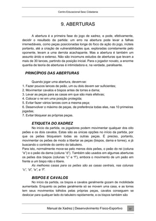 Centro Educacional Sesc Cidadania
9. ABERTURAS
A abertura é a primeira fase do jogo de xadrez, e pode, efetivamente,
decidir o resultado da partida: um erro na abertura pode levar a falhas
irremediáveis, como peças posicionadas longe do foco da ação do jogo, inúteis
portanto, até a criação de vulnerabilidades que, exploradas corretamente pelo
oponente, levam a uma derrota acachapante. Mas a abertura é também um
assunto árido e extenso. Não são incomuns estudos de aberturas que levam a
mais de 30 lances, partindo da posição inicial. Para o jogador novato, a enorme
quantia de teoria de aberturas é intimidadora e, na verdade, paralisante.
PRINCÍPIOS DAS ABERTURAS
Quando jogar uma abertura, devem-se:
1. Fazer poucos lances de peão, um ou dois devem ser suficientes;
2. Movimentar cavalos e bispos antes de torres e dama;
3. Levar as peças para as casas em que são mais efetivas;
4. Colocar o rei em uma posição protegida;
5. Evitar fazer vários lances com a mesma peça;
6. Desenvolver o máximo de peças, de preferência todas elas, nas 10 primeiras
jogadas;
7. Evitar bloquear as próprias peças.
ETIQUETA DO XADREZ
No início da partida, os jogadores podem movimentar qualquer dos oito
peões e os dois cavalos. Estas são as únicas opções no início da partida, por
que os peões bloqueiam todas as outras peças. É preciso, portanto,
movimentar os peões de modo a libertar as peças (bispos, dama e torres), e já
buscando o controle do centro do tabuleiro.
Para isto, normalmente move-se pelo menos dois peões, o peão do rei (coluna
“e”) e o peão da dama (coluna “d”). Também são usados em algumas aberturas
os peões dos bispos (colunas “c” e “f”), embora o movimento de um peão em
frente a um bispo não o libere.
As melhores casas para os peões são as casas centrais, nas colunas
“c”, “d”, “e”, e “f”.
BISPOS E CAVALOS
No início da partida, os bispos e cavalos geralmente gozam de mobilidade
aumentada. Enquanto os peões geralmente só se movem uma casa, e as torres
tem seus movimentos tolhidos pelas próprias peças, cavalos conseguem se
deslocar para qualquer lado do tabuleiro rapidamente, e os bispos também são
Manual de Xadrez | Desenvolvimento Físico-Esportivo 17
 