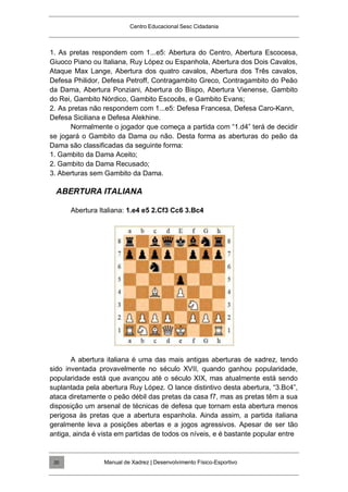 Centro Educacional Sesc Cidadania
1. As pretas respondem com 1...e5: Abertura do Centro, Abertura Escocesa,
Giuoco Piano ou Italiana, Ruy López ou Espanhola, Abertura dos Dois Cavalos,
Ataque Max Lange, Abertura dos quatro cavalos, Abertura dos Três cavalos,
Defesa Philidor, Defesa Petroff, Contragambito Greco, Contragambito do Peão
da Dama, Abertura Ponziani, Abertura do Bispo, Abertura Vienense, Gambito
do Rei, Gambito Nórdico, Gambito Escocês, e Gambito Evans;
2. As pretas não respondem com 1...e5: Defesa Francesa, Defesa Caro-Kann,
Defesa Siciliana e Defesa Alekhine.
Normalmente o jogador que começa a partida com “1.d4” terá de decidir
se jogará o Gambito da Dama ou não. Desta forma as aberturas do peão da
Dama são classificadas da seguinte forma:
1. Gambito da Dama Aceito;
2. Gambito da Dama Recusado;
3. Aberturas sem Gambito da Dama.
ABERTURA ITALIANA
Abertura Italiana: 1.e4 e5 2.Cf3 Cc6 3.Bc4
A abertura italiana é uma das mais antigas aberturas de xadrez, tendo
sido inventada provavelmente no século XVII, quando ganhou popularidade,
popularidade está que avançou até o século XIX, mas atualmente está sendo
suplantada pela abertura Ruy López. O lance distintivo desta abertura, “3.Bc4”,
ataca diretamente o peão débil das pretas da casa f7, mas as pretas têm a sua
disposição um arsenal de técnicas de defesa que tornam esta abertura menos
perigosa às pretas que a abertura espanhola. Ainda assim, a partida italiana
geralmente leva a posições abertas e a jogos agressivos. Apesar de ser tão
antiga, ainda é vista em partidas de todos os níveis, e é bastante popular entre
Manual de Xadrez | Desenvolvimento Físico-Esportivo
20
 