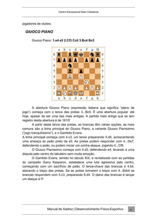 Centro Educacional Sesc Cidadania
jogadores de clubes.
GIUOCO PIANO
Giuoco Piano: 1.e4 e5 2.Cf3 Cc6 3.Bc4 Bc5
A abertura Giuoco Piano (expressão italiana que significa “plano de
jogo”) começa com o lance das pretas 3...Bc5. É uma abertura popular até
hoje, apesar de ser uma das mais antigas. A partida mais antiga que se tem
registro desta abertura é de 1610!
A partir deste lance das pretas, as brancas têm várias opções, as mais
comuns são a linha principal do Giuoco Piano, a variante Giuoco Pianissimo
(“jogo tranquilíssimo”), e o Gambito Evans.
A linha principal começa com 4.c3, um lance preparando 5.d4, acrescentando
uma ameaça ao peão preto de e5. As pretas podem responder com 4...De7,
defendendo o peão, ou podem iniciar um contra-ataque, jogando 4...Cf6.
O Giuoco Pianissimo começa com 4.d3, defendendo e4, levando a uma
disputa pelo centro do tabuleiro sem muita emoção.
O Gambito Evans, temido no século XIX, e revitalizado com as partidas
do campeão Garry Kasparov, estabelece uma luta agressiva pelo centro,
começando com um sacrifício de peão. O lance-chave das brancas é 4.b4,
atacando o bispo das pretas. Se as pretas tomarem o bispo com 4...Bxb4 as
brancas respondem com 5.c3, preparando 6.d4. O plano das brancas é lançar
um ataque à f7.
Manual de Xadrez | Desenvolvimento Físico-Esportivo 21
 