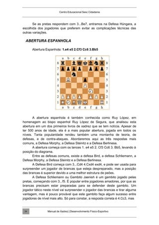 Centro Educacional Sesc Cidadania
Se as pretas respondem com 3...Be7, entramos na Defesa Húngara, a
escolhida dos jogadores que preferem evitar as complicações técnicas das
outras variações.
ABERTURA ESPANHOLA
Abertura Espanhola: 1.e4 e5 2.Cf3 Cc6 3.Bb5
A abertura espanhola é também conhecida como Ruy López, em
homenagem ao bispo espanhol Ruy López de Segura, que analisou esta
abertura em um dos primeiros livros de xadrez que se tem notícia. Apesar de
ter 500 anos de idade, ela é a mais popular abertura, jogada em todos os
níveis. Tanta popularidade rendeu também uma montanha de teoria, de
defesas, e de contra-ataques. Abordaremos aqui as três respostas mais
comuns, a Defesa Morphy, a Defesa Steinitz e a Defesa Berlinesa.
A abertura começa com os lances 1. e4 e5 2. Cf3 Cc6 3. Bb5, levando à
posição do diagrama.
Entre as defesas comuns, existe a defesa Bird, a defesa Schliemann, a
Defesa Morphy, a Defesa Steinitz e a Defesa Berlinesa.
A Defesa Bird começa com 3...Cd4 4.Cxd4 exd4, e pode ser usada para
surpreender um jogador de brancas que esteja despreparado, mas a posição
das brancas é superior devido a uma melhor estrutura de peões.
A Defesa Schliemann ou Gambito Jaenish é um gambito jogado pelas
pretas, começando com 3...f5. É popular entre jogadores amadores, por que as
brancas precisam estar preparadas para se defender deste gambito. Um
jogador tático neste nível vai surpreender o jogador das brancas e tirar alguma
vantagem, mas é pouco provável que este gambito faça algum sucesso entre
jogadores de nível mais alto. Só para constar, a resposta correta é 4.Cc3, mas
Manual de Xadrez | Desenvolvimento Físico-Esportivo
24
 