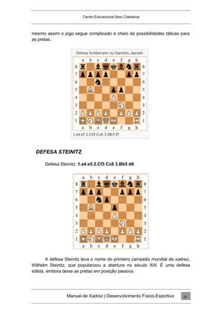 Centro Educacional Sesc Cidadania
mesmo assim o jogo segue complicado e cheio de possibilidades táticas para
as pretas.
DEFESA STEINITZ
Defesa Steinitz: 1.e4 e5 2.Cf3 Cc6 3.Bb5 d6
A defesa Steinitz leva o nome do primeiro campeão mundial de xadrez,
Wilhelm Steinitz, que popularizou a abertura no século XIX. É uma defesa
sólida, embora deixe as pretas em posição passiva.
Manual de Xadrez | Desenvolvimento Físico-Esportivo 25
 