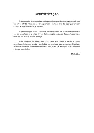 APRESENTAÇÃO
Esta apostila é destinada a todos os alunos do Desenvolvimento Físico
Esportivo (DFE) interessados em aprender a milenar arte do jogo que também
é cultura, esporte e lazer, o Xadrez.
Espera-se que o leitor sinta-se satisfeito com as explicações dadas e
que os exercícios propostos sirvam de inspiração na busca de aperfeiçoamento
de suas técnicas e táticas do jogo.
Este material foi elaborado com base em diversos livros e outras
apostilas publicadas, sendo o conteúdo apresentado com uma metodologia de
fácil entendimento, oferecendo também atividades para fixação dos conteúdos
e temas abordados.
Hélio Neto
 