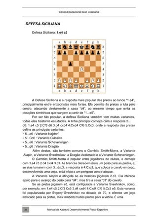 Centro Educacional Sesc Cidadania
DEFESA SICILIANA
Defesa Siciliana: 1.e4 c5
A Defesa Siciliana é a resposta mais popular das pretas ao lance “1.e4”,
principalmente entre enxadristas mais fortes. Ela permite às pretas a luta pelo
centro, atacando diretamente a casa “d4”, ao mesmo tempo que evita as
posições simétricas que surgem a partir de “1...e5”.
Por ser tão popular, a defesa Siciliana também tem muitas variantes,
todas elas bastante estudadas. A linha principal começa com a resposta 2...
d6: 1.e4 c5 2.Cf3 d6 3.d4 cxd4 4.Cxd4 Cf6 5.Cc3, onde a resposta das pretas
define as principais variantes:
• 5...a6 : Variante Najdorf
• 5...Cc6 : Variante Clássica
• 5...e6 : Variante Scheveningen
• 5...g6 : Variante Dragão
Além destas, são também comuns o Gambito Smith-Morra, a Variante
Alapin, a Variante Sveshnikov, a Dragão Acelerado e a Variante Scheveningen.
O Gambito Smith-Morra é popular entre jogadores de clubes, e começa
com 1.e4 c5 2.d4 cxd4 3.c3. As brancas oferecem mais um peão para as pretas, e,
se elas tomarem com 3...dxc3, a resposta é 4.Cxc3, que coloca o cavalo em jogo,
desenvolvendo uma peça, e dá início a um perigoso contra-ataque.
A Variante Alapin é atingida se as brancas jogarem 2.c3. Ela oferece
apoio para o avanço do peão para “d4”, mas tira a casa “c3” do cavalo.
Se as pretas jogarem e5, está configurada a Variante Sveshnikov, como,
por exemplo, em 1.e4 c5 2.Cf3 Cc6 3.d4 cxd4 4.Cxd4 Cf6 5.Cc3 e5. Esta variante
foi popularizada por Evgeny Sveshnikov na década de 70, e oferece um jogo
arriscado para as pretas, mas também muitos planos para a vitória. É uma
Manual de Xadrez | Desenvolvimento Físico-Esportivo
26
 