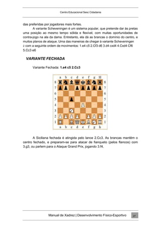 Centro Educacional Sesc Cidadania
das preferidas por jogadores mais fortes.
A variante Scheveningen é um sistema popular, que pretende dar às pretas
uma posição ao mesmo tempo sólida e flexível, com muitas oportunidades de
contra-jogo na ala da dama. Entretanto, ela dá as brancas o domínio do centro, e
muitos planos de ataque. Uma das maneiras de chegar à variante Scheveningen
é com a seguinte ordem de movimentos: 1.e4 c5 2.Cf3 d6 3.d4 cxd4 4.Cxd4 Cf6
5.Cc3 e6
VARIANTE FECHADA
Variante Fechada: 1.e4 c5 2.Cc3
A Siciliana fechada é atingida pelo lance 2.Cc3. As brancas mantêm o
centro fechado, e preparam-se para atacar de fianqueto (pelos flancos) com
3.g3, ou partem para o Ataque Grand Prix, jogando 3.f4.
Manual de Xadrez | Desenvolvimento Físico-Esportivo 27
 